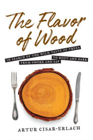Title: The Flavor of Wood: In Search of the Wild Taste of Trees from Smoke and Sap to Root and Bark, Author: Artur Cisar-Erlach