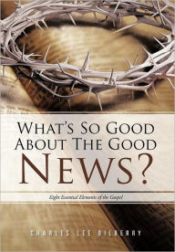 Title: What's So Good about the Good News?: Eight Essential Elements of the Gospel, Author: Charles Lee Bilberry