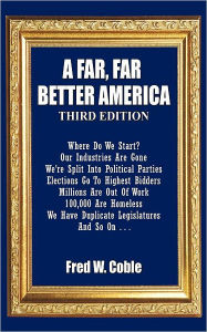 Title: A Far, Far Better America: Where Do We Start? Our Industries Are Gone We're Split Into Political Parties Elections Go To Highest Bidders Millions Are Out Of Work 100,000 Are Homeless We Have Duplicate Legislators And So On . . ., Author: Fred W Coble