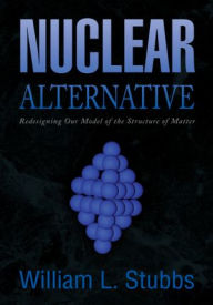 Title: Nuclear Alternative: Redesigning Our Model of the Structure of Matter, Author: William L. Stubbs