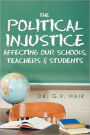 The Political Injustice Affecting Our Schools, Teachers and Students: Affecting Our Schools, Teachers and Students