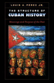 Title: The Structure of Cuban History: Meanings and Purpose of the Past, Author: Louis A. Pérez