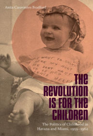 Title: The Revolution Is for the Children: The Politics of Childhood in Havana and Miami, 1959-1962, Author: Anita Casavantes Bradford