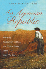 Title: An Agrarian Republic: Farming, Antislavery Politics, and Nature Parks in the Civil War Era, Author: Adam Wesley Dean