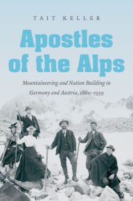 Title: Apostles of the Alps: Mountaineering and Nation Building in Germany and Austria, 1860-1939, Author: Tait Keller