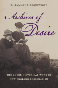 Title: Archives of Desire: The Queer Historical Work of New England Regionalism, Author: J. Samaine Lockwood