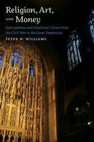 Title: Religion, Art, and Money: Episcopalians and American Culture from the Civil War to the Great Depression, Author: Peter W. Williams