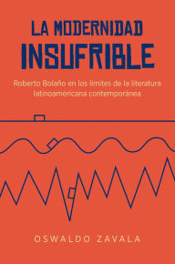 Title: La modernidad insufrible: Roberto Bolaño en los límites de la literatura latinoamericana contemporánea, Author: Oswaldo Zavala