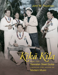 Title: Kika Kila: How the Hawaiian Steel Guitar Changed the Sound of Modern Music, Author: John W. Troutman