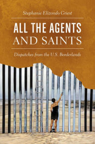 Title: All the Agents and Saints: Dispatches from the U.S. Borderlands, Author: Stephanie Elizondo Griest