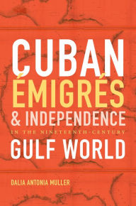 Title: Cuban Émigrés and Independence in the Nineteenth-Century Gulf World, Author: Dalia Antonia Muller