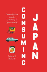 Title: Consuming Japan: Popular Culture and the Globalizing of 1980s America, Author: Andrew C. McKevitt