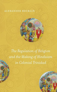 Title: The Regulation of Religion and the Making of Hinduism in Colonial Trinidad, Author: Alexander Rocklin