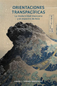 Title: Orientaciones transpacíficas: la modernidad mexicana y el espectro de Asia, Author: Laura J. Torres-Rodríguez