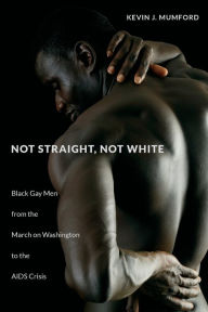 Title: Not Straight, Not White: Black Gay Men from the March on Washington to the AIDS Crisis, Author: Kevin Mumford