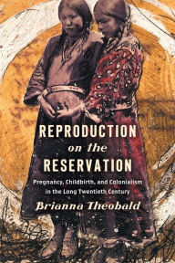Title: Reproduction on the Reservation: Pregnancy, Childbirth, and Colonialism in the Long Twentieth Century, Author: Brianna Theobald