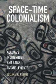 Title: Space-Time Colonialism: Alaska's Indigenous and Asian Entanglements, Author: Juliana Hu Pegues