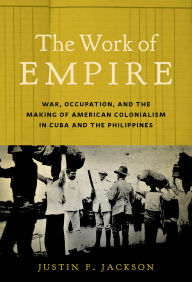 Title: The Work of Empire: War, Occupation, and the Making of American Colonialism in Cuba and the Philippines, Author: Justin F. Jackson