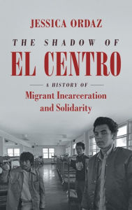 Title: The Shadow of El Centro: A History of Migrant Incarceration and Solidarity, Author: Jessica Ordaz