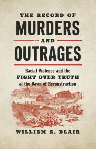 Title: The Record of Murders and Outrages: Racial Violence and the Fight over Truth at the Dawn of Reconstruction, Author: William A. Blair