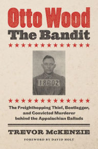 Title: Otto Wood, the Bandit: The Freighthopping Thief, Bootlegger, and Convicted Murderer behind the Appalachian Ballads, Author: Trevor McKenzie