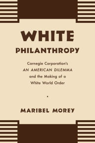 Title: White Philanthropy: Carnegie Corporation's An American Dilemma and the Making of a White World Order, Author: Maribel Morey