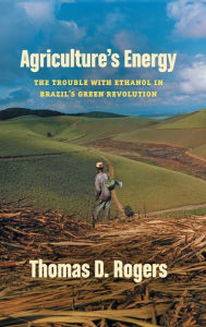 Title: Agriculture's Energy: The Trouble with Ethanol in Brazil's Green Revolution, Author: Thomas D. Rogers