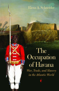 Title: The Occupation of Havana: War, Trade, and Slavery in the Atlantic World, Author: Elena A. Schneider