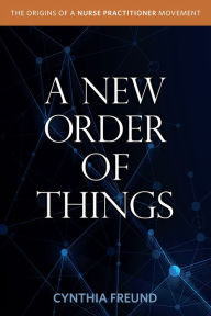 Title: A New Order of Things: Origins of a Nurse Practitioner Movement, Author: Cynthia Freund