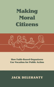 Title: Making Moral Citizens: How Faith-Based Organizers Use Vocation for Public Action, Author: Jack Delehanty