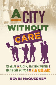 Title: A City without Care: 300 Years of Racism, Health Disparities, and Health Care Activism in New Orleans, Author: Kevin McQueeney