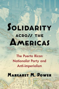 Title: Solidarity across the Americas: The Puerto Rican Nationalist Party and Anti-imperialism, Author: Margaret M. Power