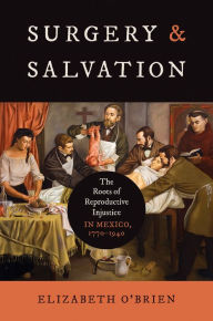 Title: Surgery and Salvation: The Roots of Reproductive Injustice in Mexico, 1770-1940, Author: Elizabeth O'Brien