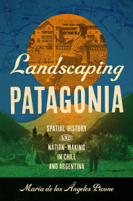 Title: Landscaping Patagonia: Spatial History and Nation-Making in Chile and Argentina, Author: María de los Ángeles Picone