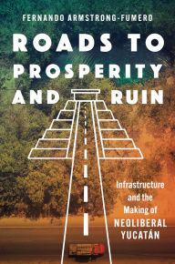 Title: Roads to Prosperity and Ruin: Infrastructure and the Making of Neoliberal Yucatán, Author: Fernando Armstrong-Fumero