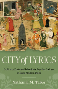 Title: City of Lyrics: Ordinary Poets and Islamicate Popular Culture in Early Modern Delhi, Author: Nathan L. M. Tabor