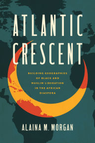 Title: Atlantic Crescent: Building Geographies of Black and Muslim Liberation in the African Diaspora, Author: Alaina M. Morgan