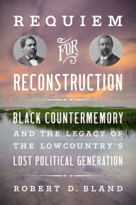 Title: Requiem for Reconstruction: Black Countermemory and the Legacy of the Lowcountry's Lost Political Generation, Author: Robert D. Bland