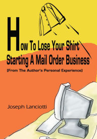 Title: How To Lose Your Shirt Starting A Mail Order Business: (From The Author's Personal Experience), Author: Joseph Lance