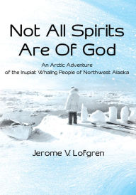 Title: Not All Spirits Are of God: An Arctic Adventure of the Inupiat Whaling People of Northwest Alaska, Author: Jerome V. Lofgren