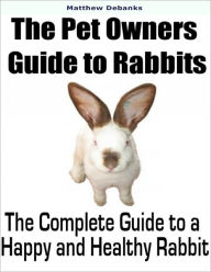 The Pet Owners Guide to Rabbits: The Complete Guide to a Happy and Healthy Rabbit