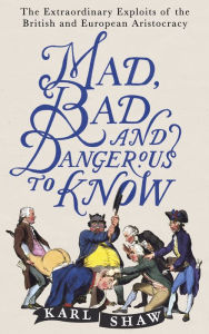 Title: Mad, Bad and Dangerous to Know: The Extraordinary Exploits of the British and European Aristocracy, Author: Karl Shaw