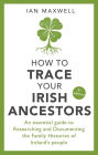 How to Trace Your Irish Ancestors: An Essential Guide to Researching and Documenting the Family Histories of Ireland's People