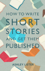 Title: How to Write Short Stories and Get Them Published, Author: Ashley Lister PhD in Creative Writing