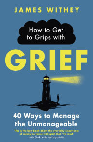 Title: How to Get to Grips with Grief: 40 Ways to Manage the Unmanageable, Author: James Withey