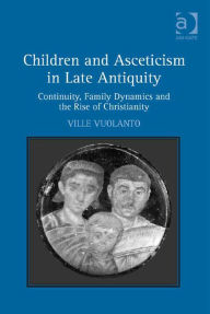 Title: Children and Asceticism in Late Antiquity: Continuity, Family Dynamics and the Rise of Christianity, Author: Ville Vuolanto