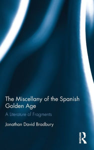 Title: The Miscellany of the Spanish Golden Age: A Literature of Fragments, Author: Jonathan David Bradbury