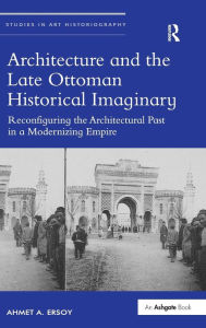 Title: Architecture and the Late Ottoman Historical Imaginary: Reconfiguring the Architectural Past in a Modernizing Empire / Edition 1, Author: Ahmet A. Ersoy