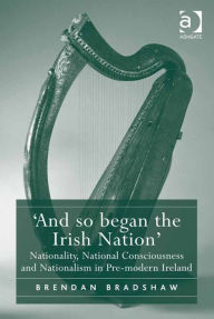 Title: 'And so began the Irish Nation': Nationality, National Consciousness and Nationalism in Pre-modern Ireland, Author: Brendan Bradshaw