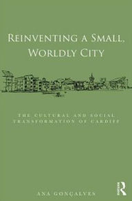 Title: Reinventing a Small, Worldly City: The Cultural and Social Transformation of Cardiff / Edition 1, Author: Ana Gonçalves